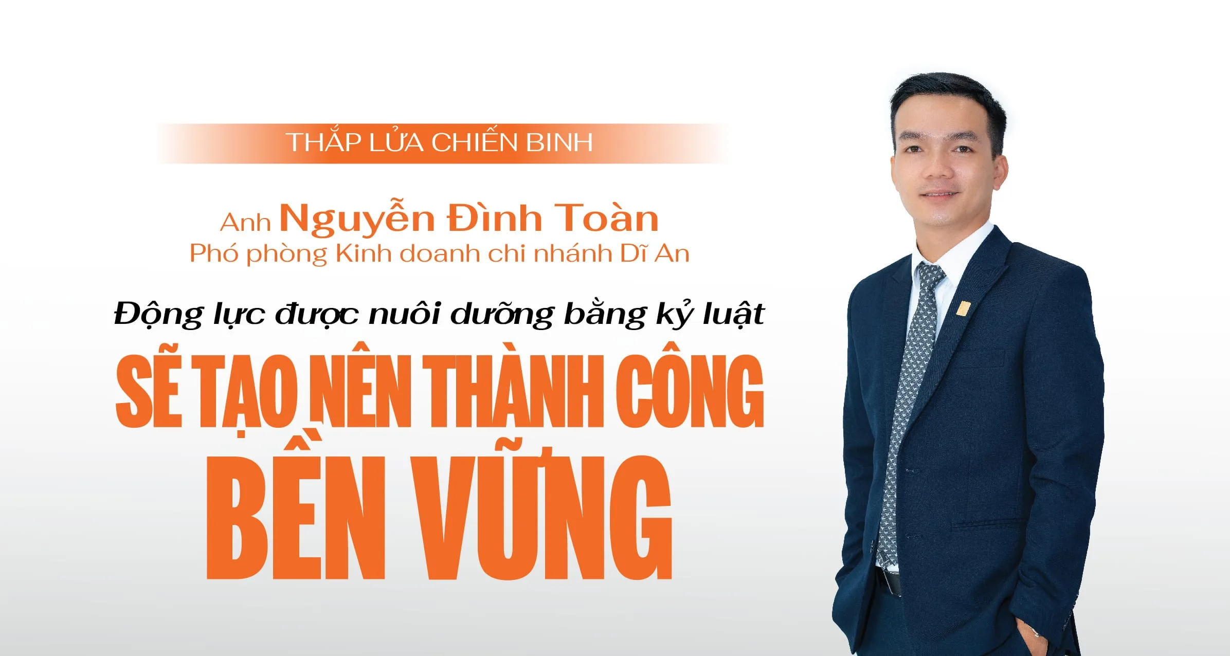 “Động lực rất quan trọng nhưng kỷ luật còn quan trọng hơn. Chính kỷ luật sẽ giúp nuôi dưỡng động lực để chúng ta nỗ lực phấn đấu mỗi ngày. Sự tiến bộ có thể chậm nhưng cần duy trì đều đặn. Đó là cách mà mình và chi nhánh luôn giữ được phong độ kinh doanh khá ổn định trong mọi bối cảnh thị trường” – anh Nguyễn Đình Toàn - Phó phòng Kinh doanh, chi nhánh Dĩ An